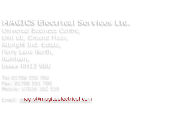 


MAGICS Electrical Services Ltd.
Universal Business Centre,
Unit 6b, Ground Floor,
Albright Ind. Estate,
Ferry Lane North,
Rainham,
Essex RM13 9BU

Tel:01708 550 700
Fax: 01708 551 700
Mobile: 07836 382 535

Email: magic@magicselectrical.com 